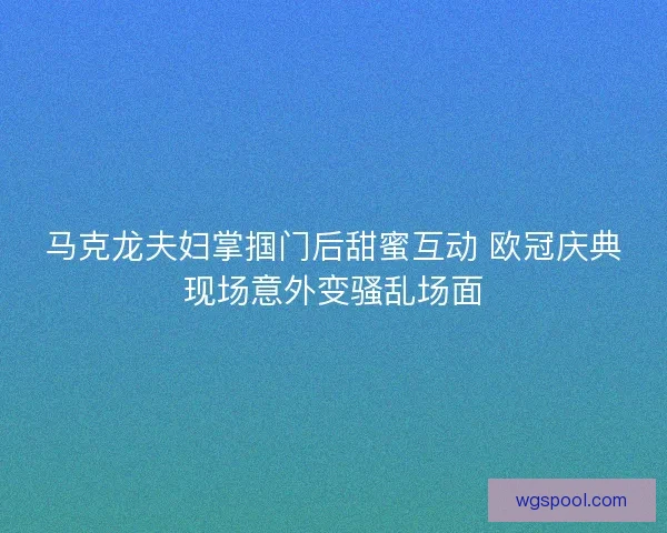 马克龙夫妇掌掴门后甜蜜互动 欧冠庆典现场意外变骚乱场面
