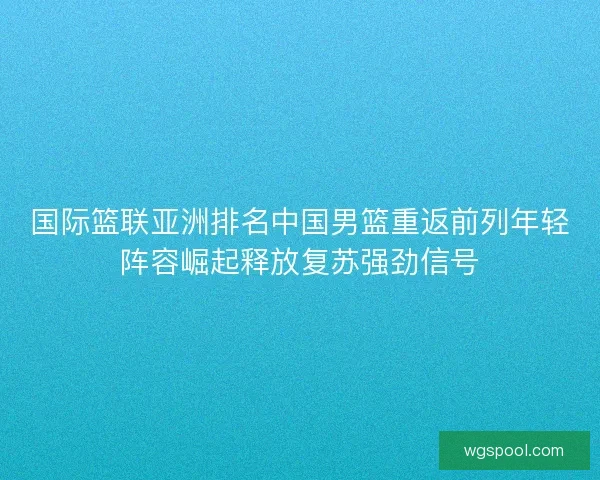 国际篮联亚洲排名中国男篮重返前列年轻阵容崛起释放复苏强劲信号