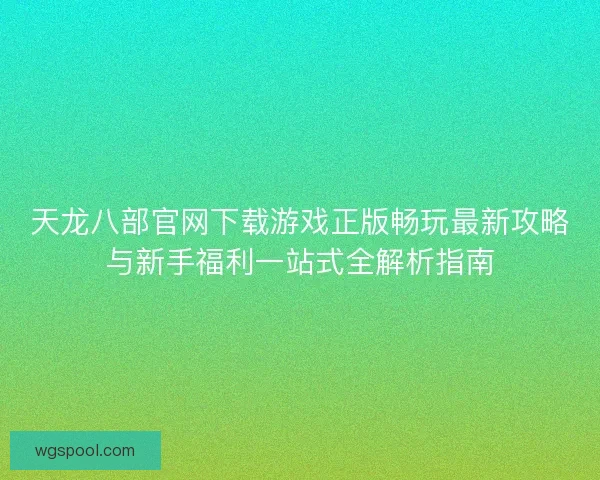 天龙八部官网下载游戏正版畅玩最新攻略与新手福利一站式全解析指南
