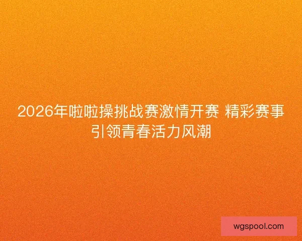 2026年啦啦操挑战赛激情开赛 精彩赛事引领青春活力风潮