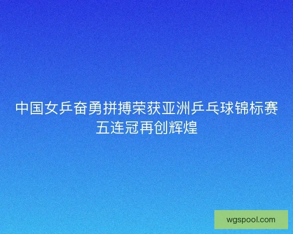 中国女乒奋勇拼搏荣获亚洲乒乓球锦标赛五连冠再创辉煌