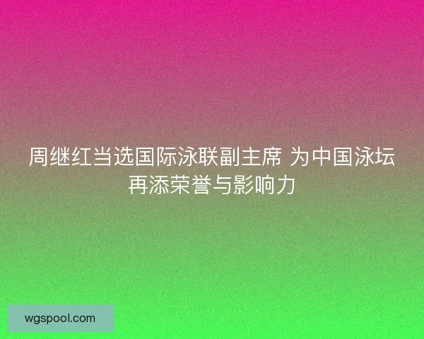 周继红当选国际泳联副主席 为中国泳坛再添荣誉与影响力